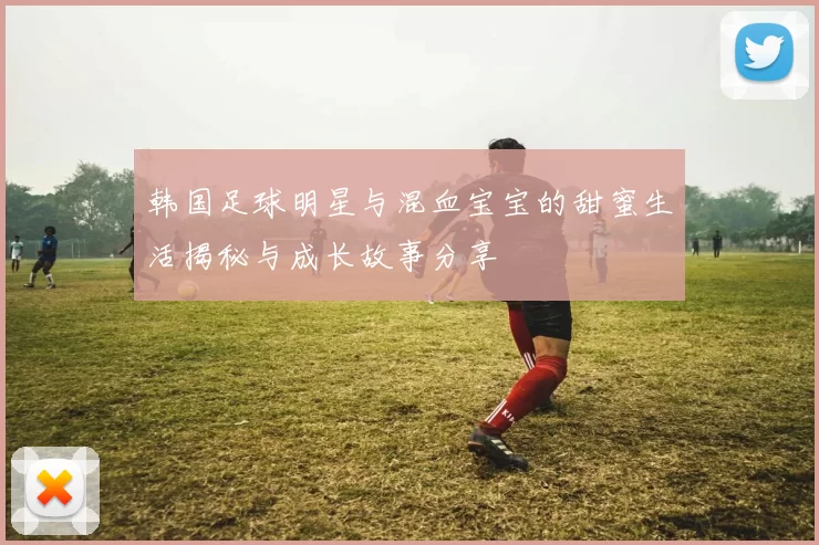 韩国足球明星与混血宝宝的甜蜜生活揭秘与成长故事分享