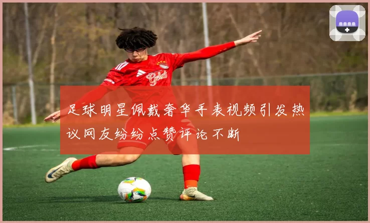 足球明星佩戴奢华手表视频引发热议网友纷纷点赞评论不断