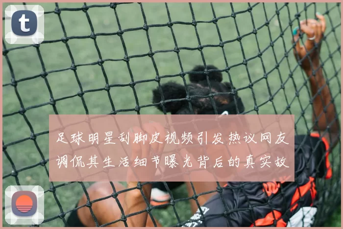 足球明星刮脚皮视频引发热议网友调侃其生活细节曝光背后的真实故事