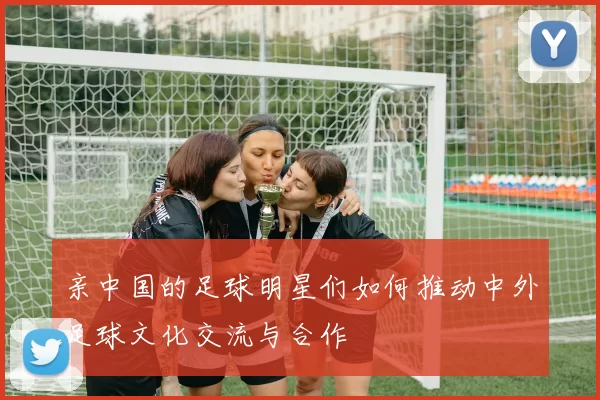 亲中国的足球明星们如何推动中外足球文化交流与合作