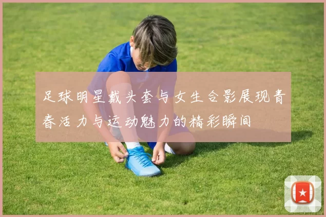 足球明星戴头套与女生合影展现青春活力与运动魅力的精彩瞬间