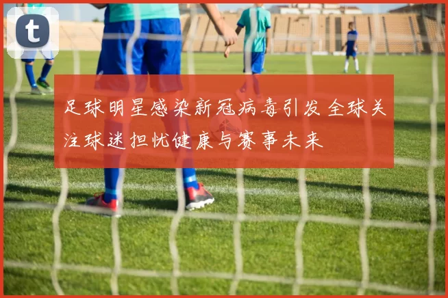 足球明星感染新冠病毒引发全球关注球迷担忧健康与赛事未来