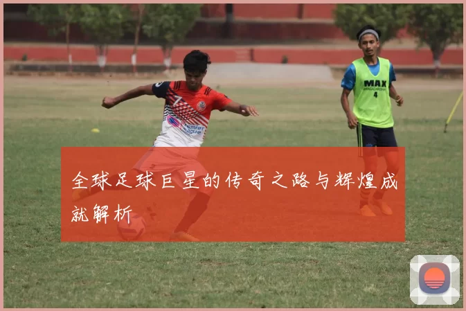全球足球巨星的传奇之路与辉煌成就解析