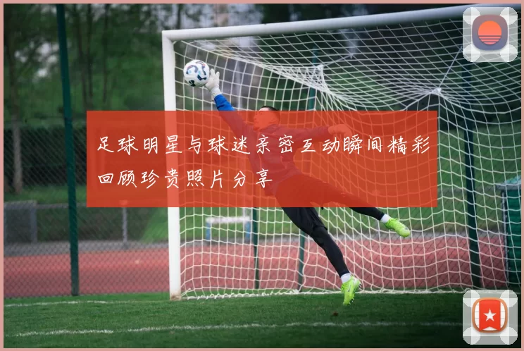足球明星与球迷亲密互动瞬间精彩回顾珍贵照片分享