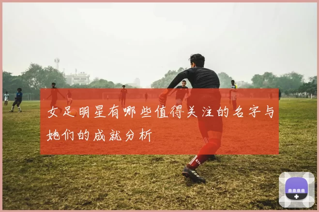 女足明星有哪些值得关注的名字与她们的成就分析