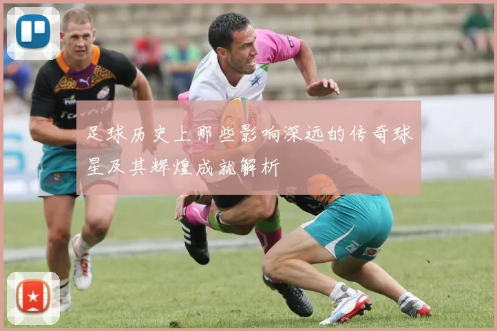 足球历史上那些影响深远的传奇球星及其辉煌成就解析