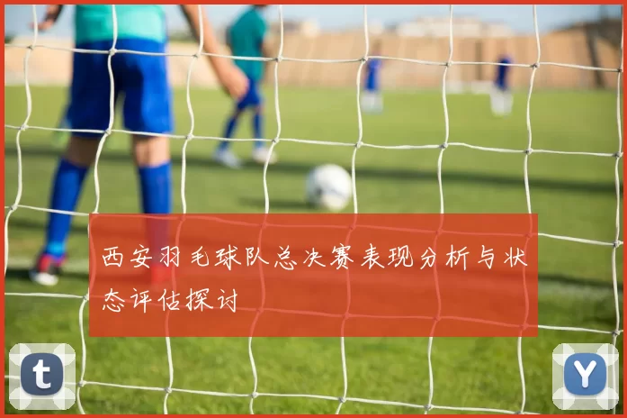 西安羽毛球队总决赛表现分析与状态评估探讨