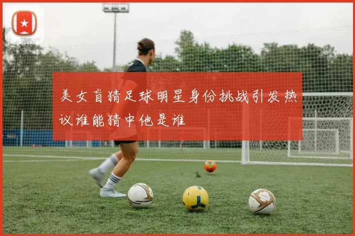 美女盲猜足球明星身份挑战引发热议谁能猜中他是谁
