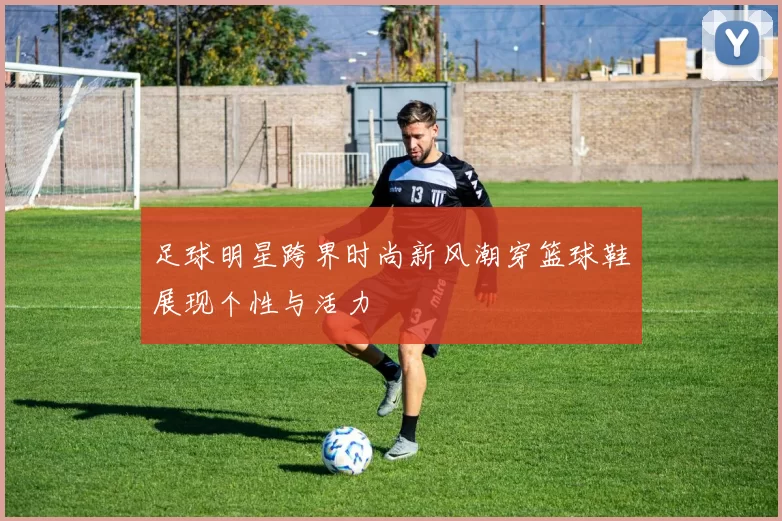 足球明星跨界时尚新风潮穿篮球鞋展现个性与活力