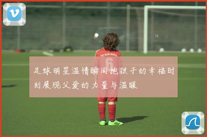 足球明星温情瞬间抱孩子的幸福时刻展现父爱的力量与温暖