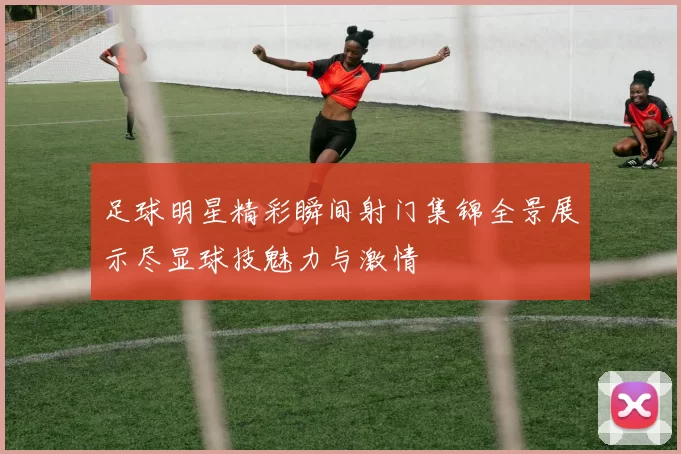 足球明星精彩瞬间射门集锦全景展示尽显球技魅力与激情