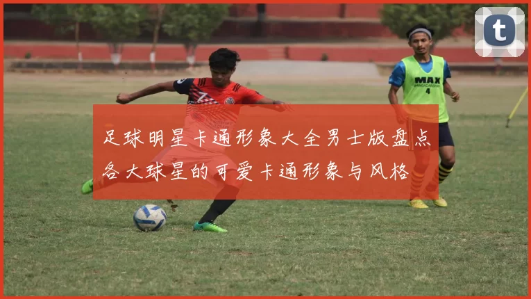 足球明星卡通形象大全男士版盘点各大球星的可爱卡通形象与风格