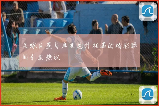 足球巨星与库里意外相遇的精彩瞬间引发热议