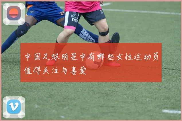 中国足球明星中有哪些女性运动员值得关注与喜爱