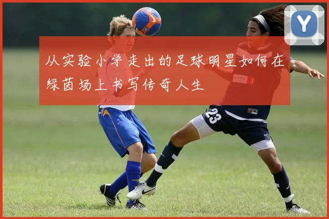 从实验小学走出的足球明星如何在绿茵场上书写传奇人生