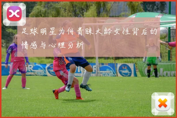 足球明星为何青睐大龄女性背后的情感与心理分析