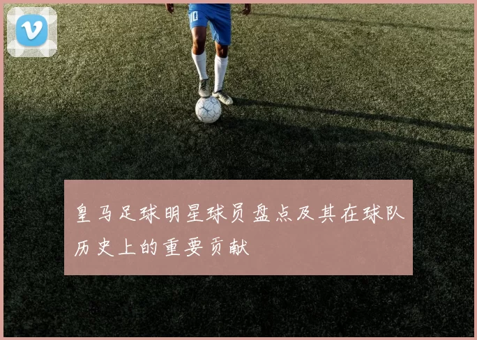 皇马足球明星球员盘点及其在球队历史上的重要贡献