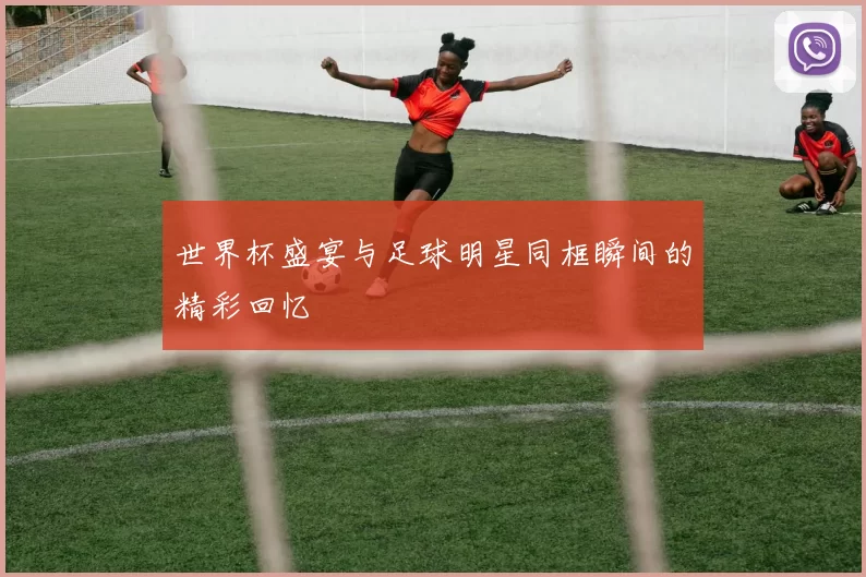 世界杯盛宴与足球明星同框瞬间的精彩回忆