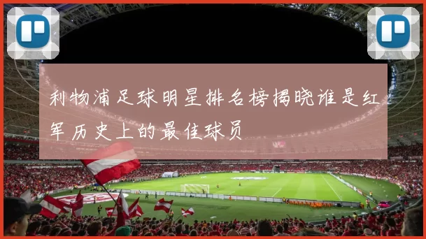 利物浦足球明星排名榜揭晓谁是红军历史上的最佳球员