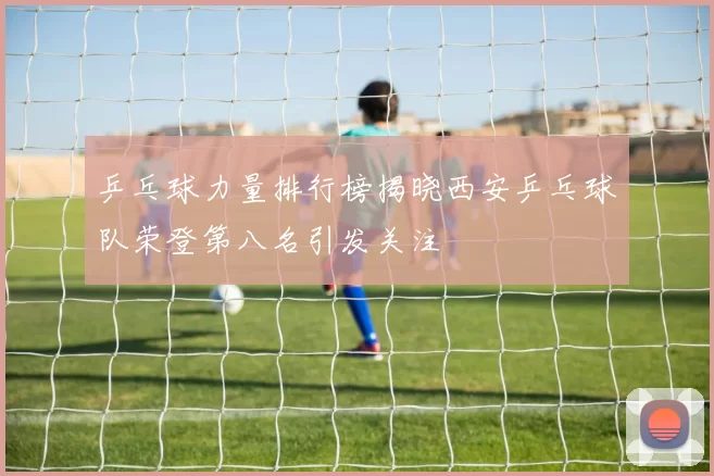 乒乓球力量排行榜揭晓西安乒乓球队荣登第八名引发关注