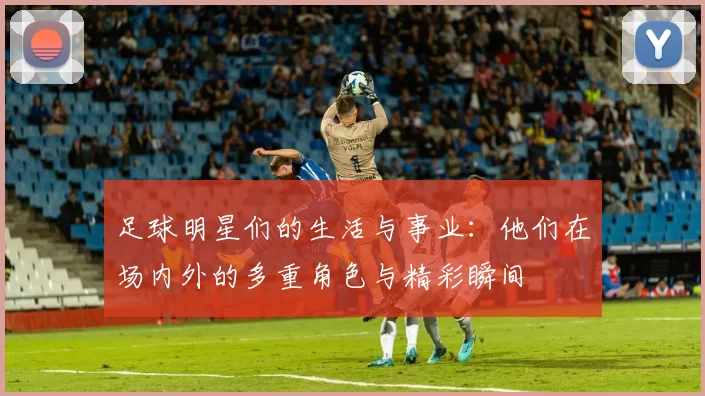 足球明星们的生活与事业：他们在场内外的多重角色与精彩瞬间
