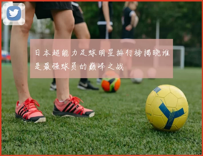 日本超能力足球明星排行榜揭晓谁是最强球员的巅峰之战