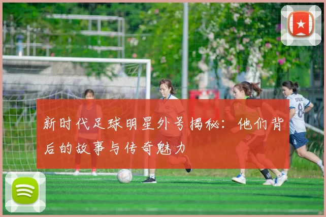 新时代足球明星外号揭秘：他们背后的故事与传奇魅力