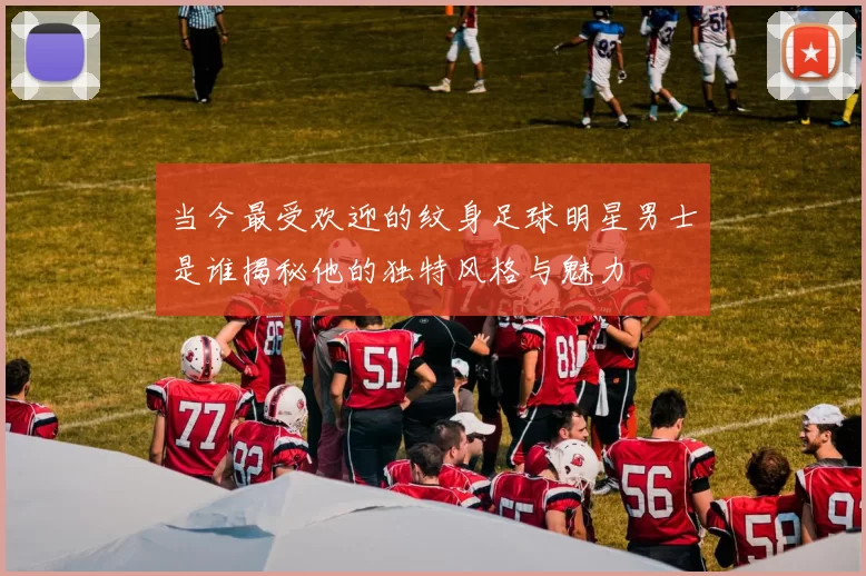 当今最受欢迎的纹身足球明星男士是谁揭秘他的独特风格与魅力